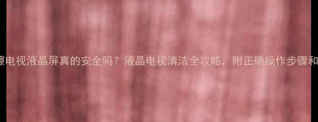 图片 530清洁剂擦电视液晶屏真的安全吗？液晶电视清洁全攻略，附正确操作步骤和避坑指南！
