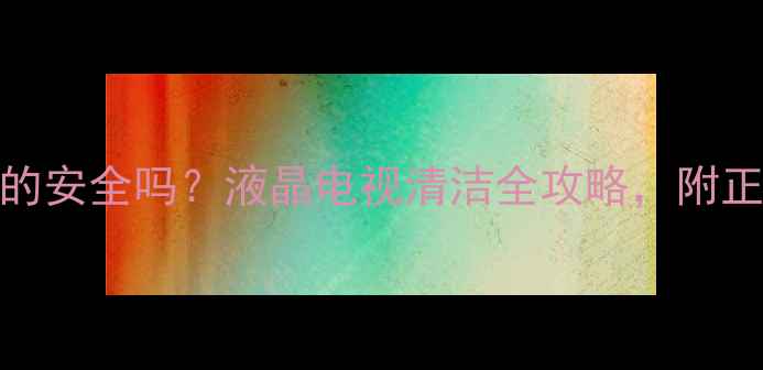 图片 530清洁剂擦电视液晶屏真的安全吗？液晶电视清洁全攻略，附正确操作步骤和避坑指南！1