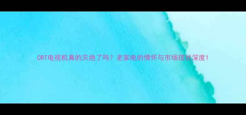 图片 CRT电视机真的灭绝了吗？老家电的情怀与市场现状深度1