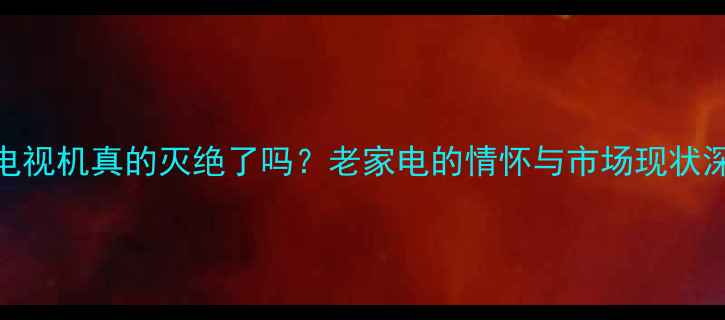 图片 CRT电视机真的灭绝了吗？老家电的情怀与市场现状深度2