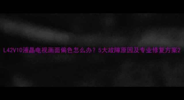 图片 L42V10液晶电视画面偏色怎么办？5大故障原因及专业修复方案2
