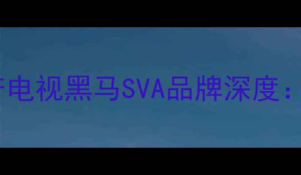 图片 SVA电视选购全攻略国产电视黑马SVA品牌深度：技术参数与性价比对比