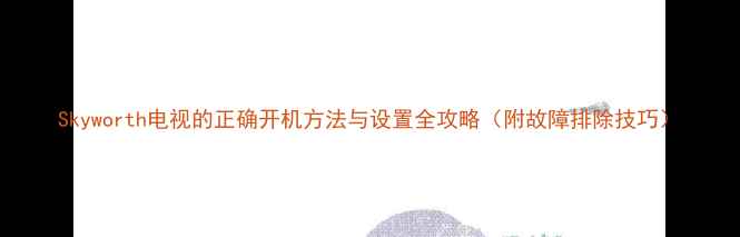 图片 Skyworth电视的正确开机方法与设置全攻略（附故障排除技巧）