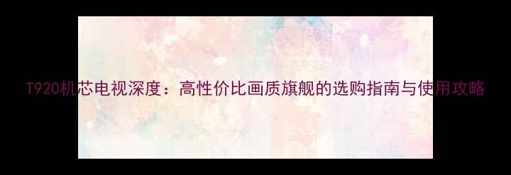 图片 T920机芯电视深度：高性价比画质旗舰的选购指南与使用攻略