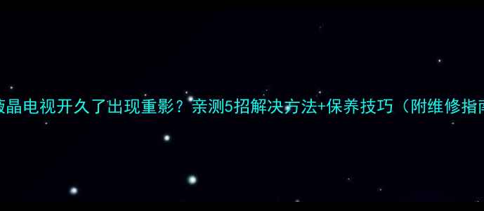 图片 TCL液晶电视开久了出现重影？亲测5招解决方法+保养技巧（附维修指南）1