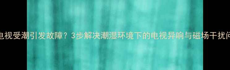 图片 TCL电视受潮引发故障？3步解决潮湿环境下的电视异响与磁场干扰问题1