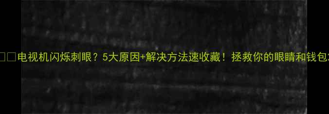图片 ⚠️电视机闪烁刺眼？5大原因+解决方法速收藏！拯救你的眼睛和钱包2