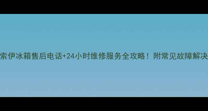 图片 上海索伊冰箱售后电话+24小时维修服务全攻略！附常见故障解决方案