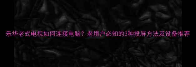 图片 乐华老式电视如何连接电脑？老用户必知的3种投屏方法及设备推荐