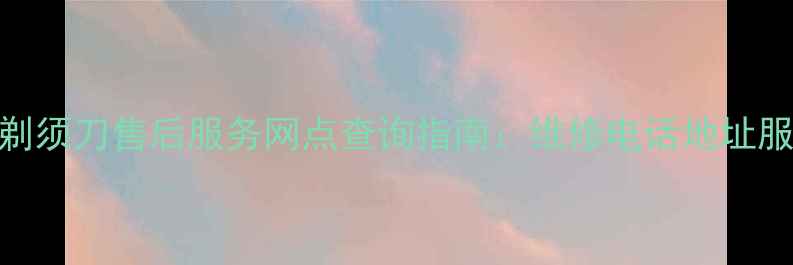 图片 全国奔腾剃须刀售后服务网点查询指南：维修电话地址服务项目全