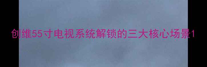 图片 创维55寸电视系统解锁的三大核心场景1