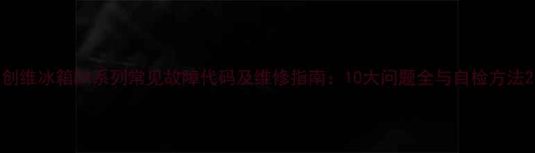 图片 创维冰箱ER系列常见故障代码及维修指南：10大问题全与自检方法2