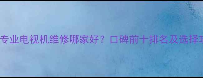 图片 北京专业电视机维修哪家好？口碑前十排名及选择攻略2
