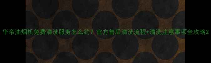 图片 华帝油烟机免费清洗服务怎么约？官方售后清洗流程+清洗注意事项全攻略2