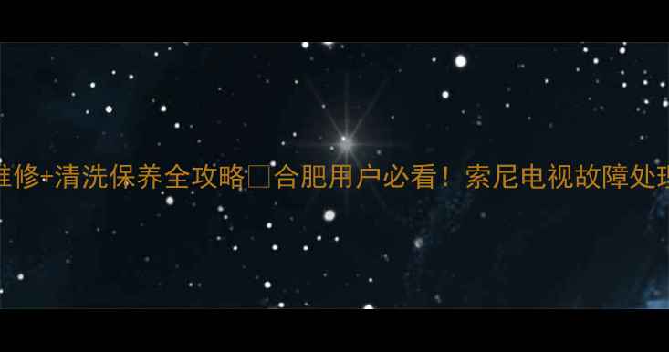 图片 合肥索尼电视售后维修+清洗保养全攻略🔧合肥用户必看！索尼电视故障处理+优惠活动大公开2