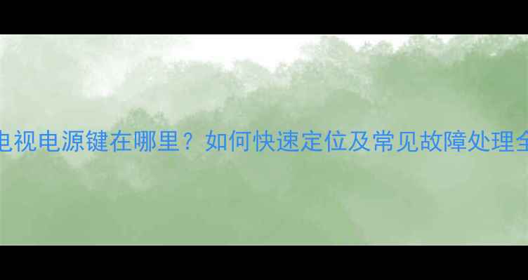 图片 夏新电视电源键在哪里？如何快速定位及常见故障处理全攻略