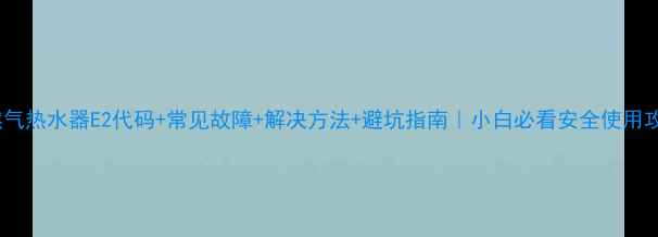 图片 天然气热水器E2代码+常见故障+解决方法+避坑指南｜小白必看安全使用攻略2