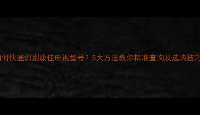 图片 如何快速识别康佳电视型号？5大方法教你精准查询及选购技巧2