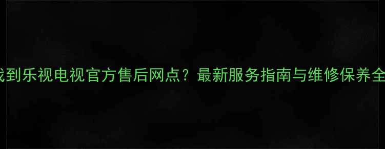 图片 如何找到乐视电视官方售后网点？最新服务指南与维修保养全攻略1