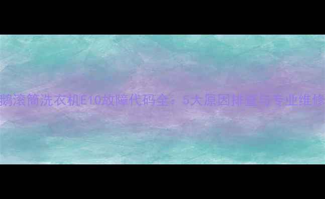图片 小天鹅滚筒洗衣机E10故障代码全：5大原因排查与专业维修指南