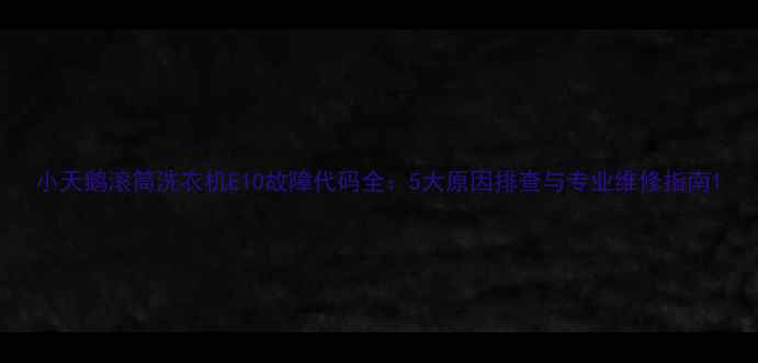 图片 小天鹅滚筒洗衣机E10故障代码全：5大原因排查与专业维修指南1