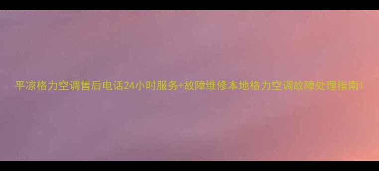图片 平凉格力空调售后电话24小时服务+故障维修本地格力空调故障处理指南1