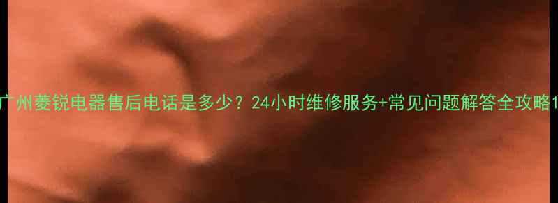 图片 广州菱锐电器售后电话是多少？24小时维修服务+常见问题解答全攻略1
