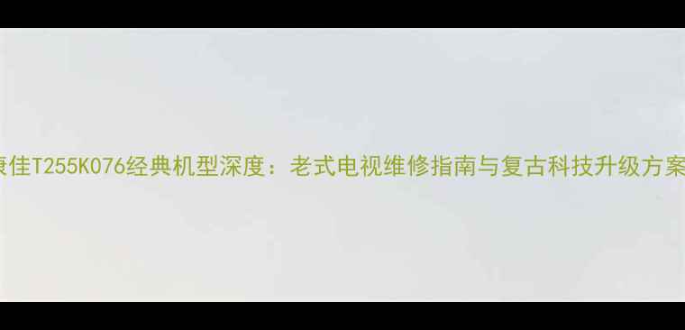 图片 康佳T255K076经典机型深度：老式电视维修指南与复古科技升级方案1
