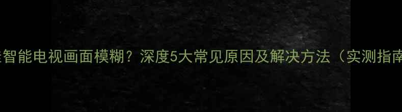 图片 康佳智能电视画面模糊？深度5大常见原因及解决方法（实测指南）1
