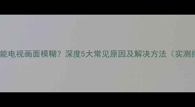 图片 康佳智能电视画面模糊？深度5大常见原因及解决方法（实测指南）2