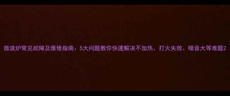 图片 微波炉常见故障及维修指南：5大问题教你快速解决不加热、打火失败、噪音大等难题2