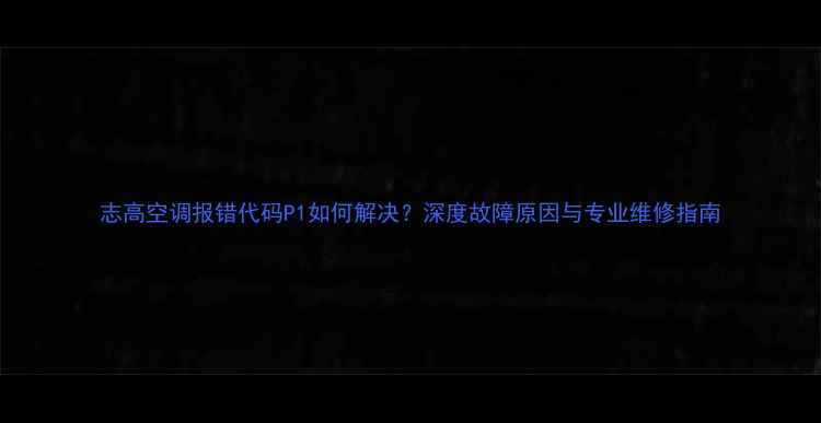 图片 志高空调报错代码P1如何解决？深度故障原因与专业维修指南
