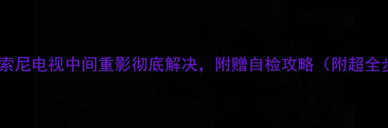 图片 手把手教你修！索尼电视中间重影彻底解决，附赠自检攻略（附超全步骤+避坑指南）