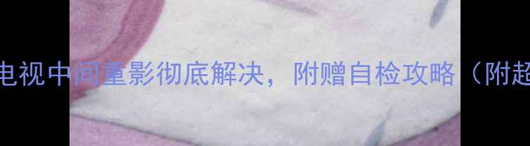 图片 手把手教你修！索尼电视中间重影彻底解决，附赠自检攻略（附超全步骤+避坑指南）1