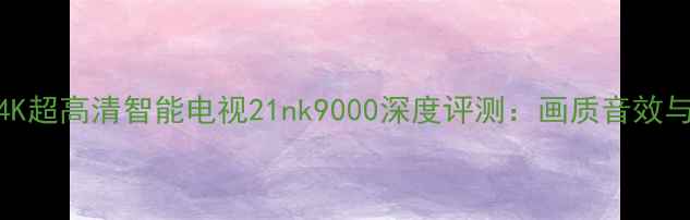 图片 新款55英寸4K超高清智能电视21nk9000深度评测：画质音效与智能功能全