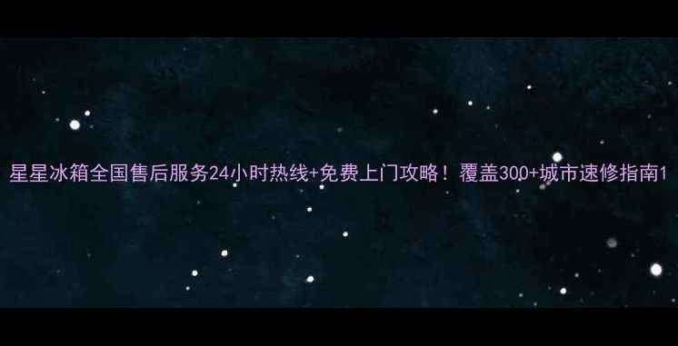 图片 星星冰箱全国售后服务24小时热线+免费上门攻略！覆盖300+城市速修指南1