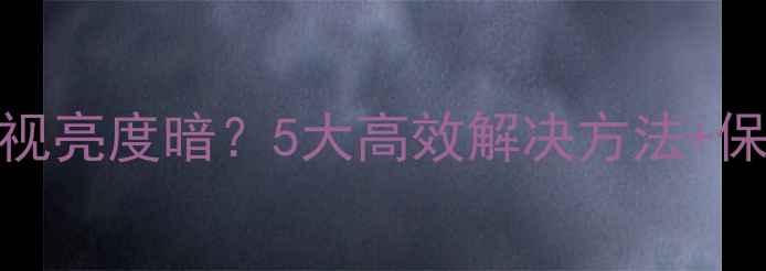 图片 显像管电视亮度暗？5大高效解决方法+保养技巧全