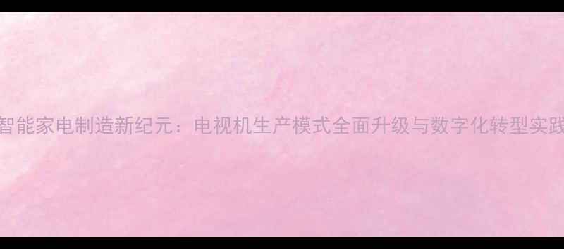 图片 智能家电制造新纪元：电视机生产模式全面升级与数字化转型实践