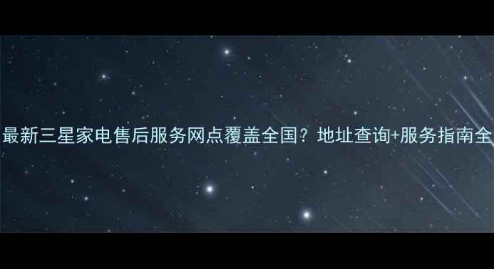 图片 最新三星家电售后服务网点覆盖全国？地址查询+服务指南全