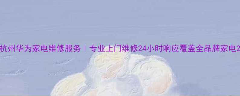 图片 杭州华为家电维修服务｜专业上门维修24小时响应覆盖全品牌家电2