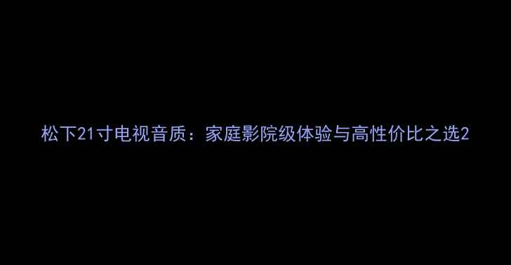 图片 松下21寸电视音质：家庭影院级体验与高性价比之选2