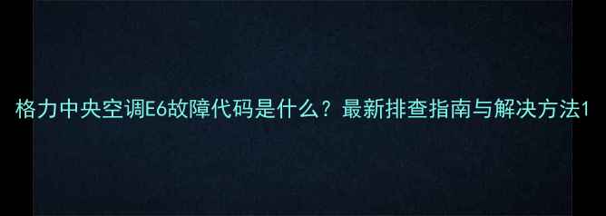 图片 格力中央空调E6故障代码是什么？最新排查指南与解决方法1