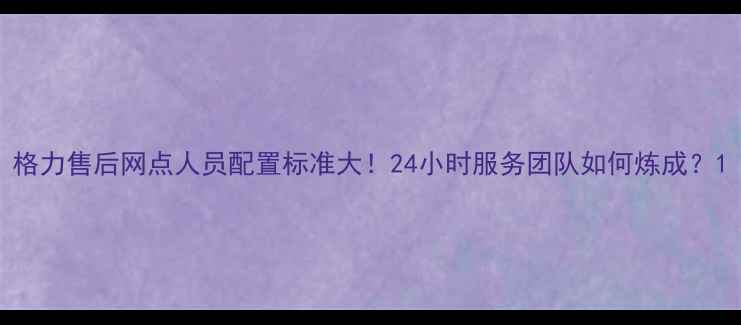 图片 格力售后网点人员配置标准大！24小时服务团队如何炼成？1