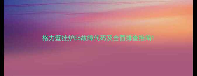 图片 格力壁挂炉E6故障代码及全面排查指南1