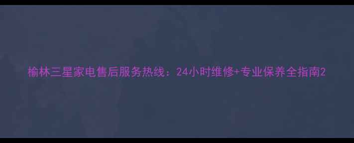 图片 榆林三星家电售后服务热线：24小时维修+专业保养全指南2