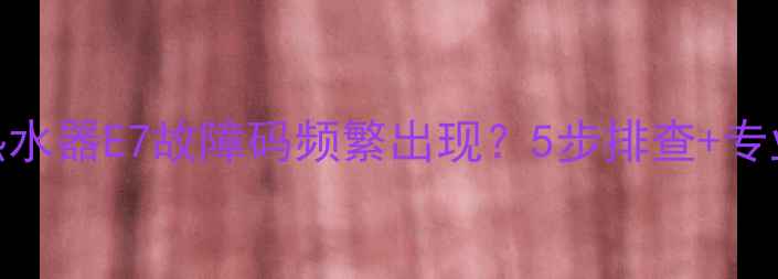 图片 樱花燃气热水器E7故障码频繁出现？5步排查+专业维修指南