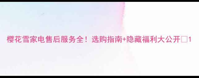 图片 樱花雪家电售后服务全！选购指南+隐藏福利大公开💡1