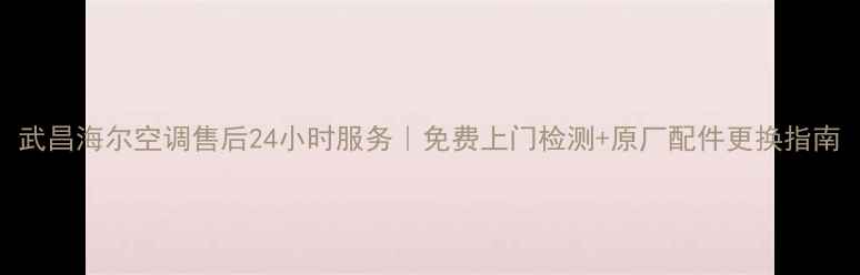 图片 武昌海尔空调售后24小时服务｜免费上门检测+原厂配件更换指南