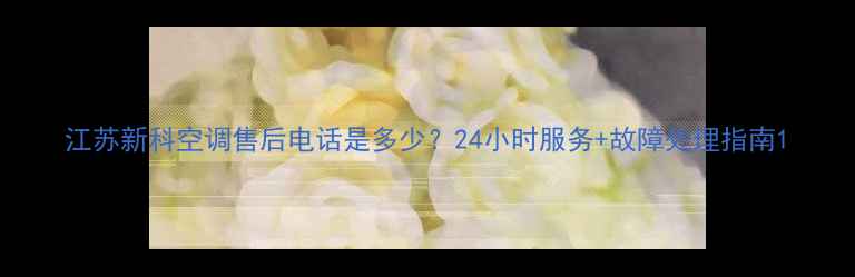 图片 江苏新科空调售后电话是多少？24小时服务+故障处理指南1