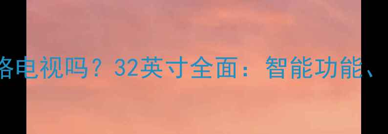 图片 海信LED32K200是网络电视吗？32英寸全面：智能功能、画质表现与选购指南